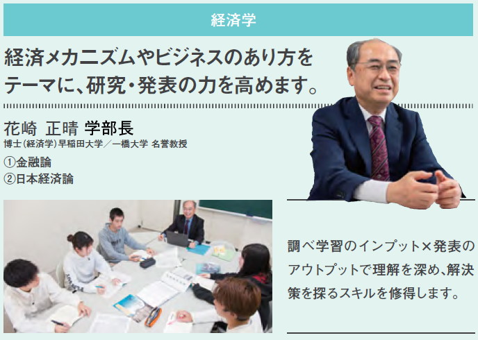 花崎 正晴 学部長、金融論、日本経済論、経済メカ二ズムやビジネスのあり方をテーマに、研究・発表の力を高めます。調べ学習のインプット×発表のアウトプットで理解を深め、解決策を探るスキルを修得します。